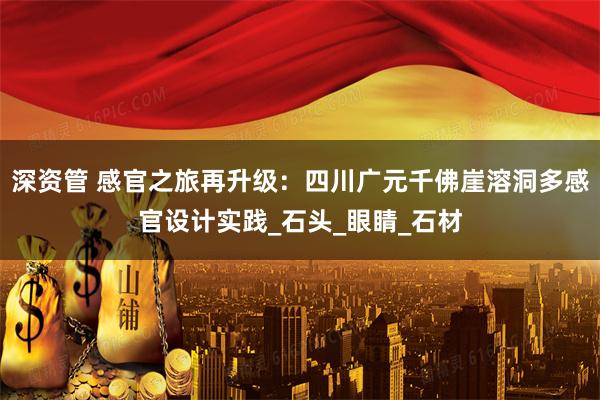 深资管 感官之旅再升级：四川广元千佛崖溶洞多感官设计实践_石头_眼睛_石材