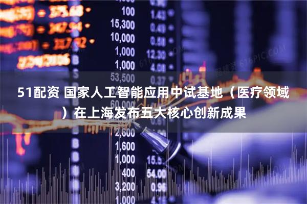 51配资 国家人工智能应用中试基地（医疗领域）在上海发布五大核心创新成果