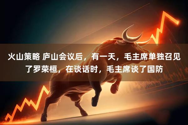 火山策略 庐山会议后，有一天，毛主席单独召见了罗荣桓，在谈话时，毛主席谈了国防