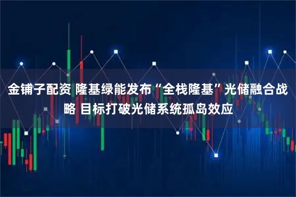 金铺子配资 隆基绿能发布“全栈隆基”光储融合战略 目标打破光储系统孤岛效应