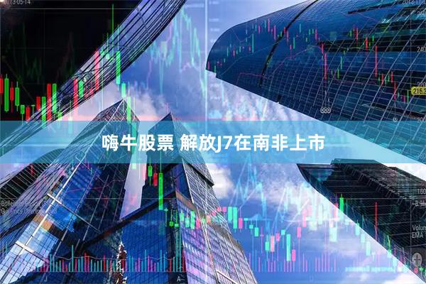 嗨牛股票 解放J7在南非上市