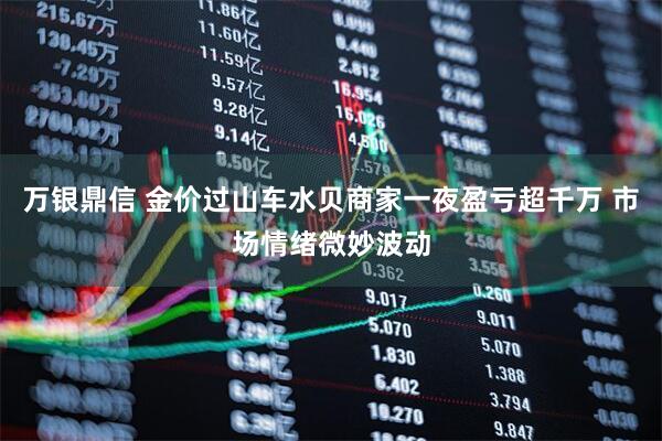 万银鼎信 金价过山车水贝商家一夜盈亏超千万 市场情绪微妙波动