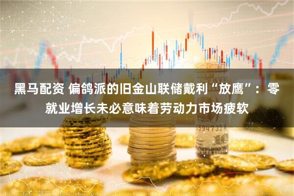 黑马配资 偏鸽派的旧金山联储戴利“放鹰”：零就业增长未必意味着劳动力市场疲软