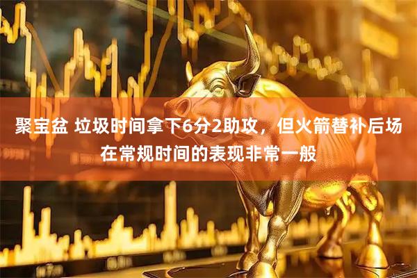 聚宝盆 垃圾时间拿下6分2助攻，但火箭替补后场在常规时间的表现非常一般
