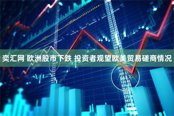 奕汇网 欧洲股市下跌 投资者观望欧美贸易磋商情况