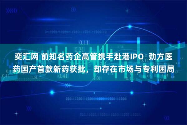 奕汇网 前知名药企高管携手赴港IPO  劲方医药国产首款新药获批，却存在市场与专利困局