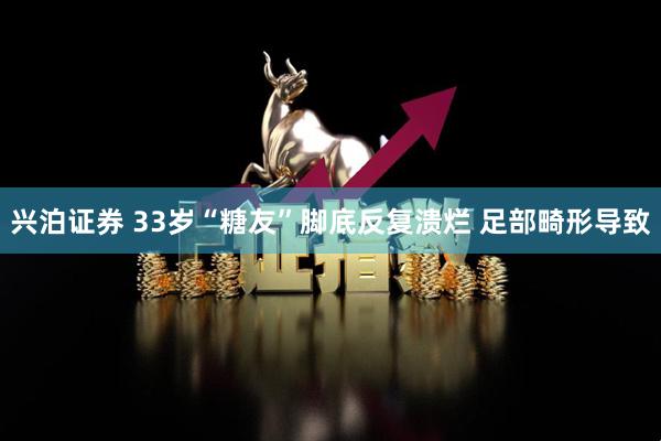 兴泊证券 33岁“糖友”脚底反复溃烂 足部畸形导致